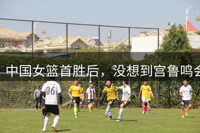 中国女篮首胜后，没想到宫鲁鸣会这样说，姚明的话终于有人信了